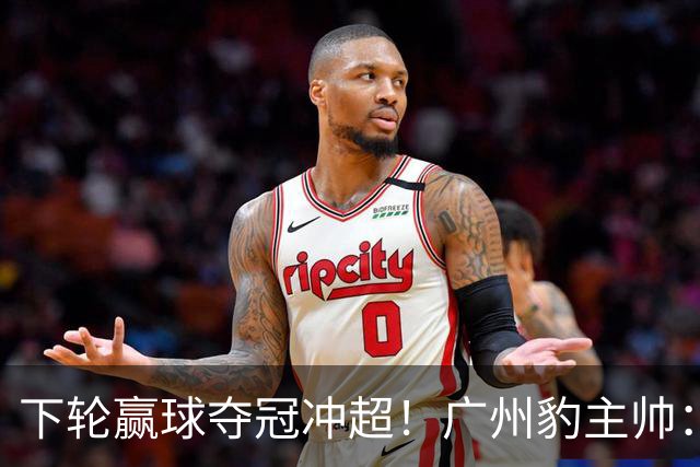 下轮赢球夺冠冲超！广州豹主帅：这种硬仗在冲超路上必须要趟过去