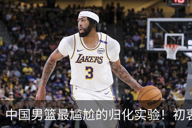 中国男篮最尴尬的归化实验！初衷为世界杯补强，终成个人身价跳板