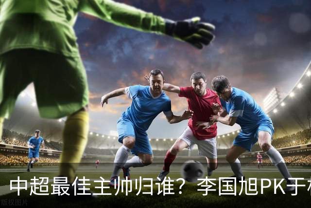 中超最佳主帅归谁？李国旭PK于根伟！末轮胜者为王，京沪青主帅也很优秀