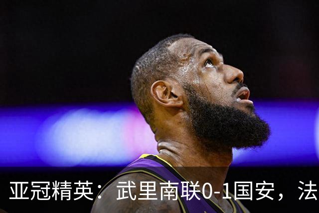 亚冠精英：武里南联0-1国安，法比奥冲顶绝杀，侯森救险