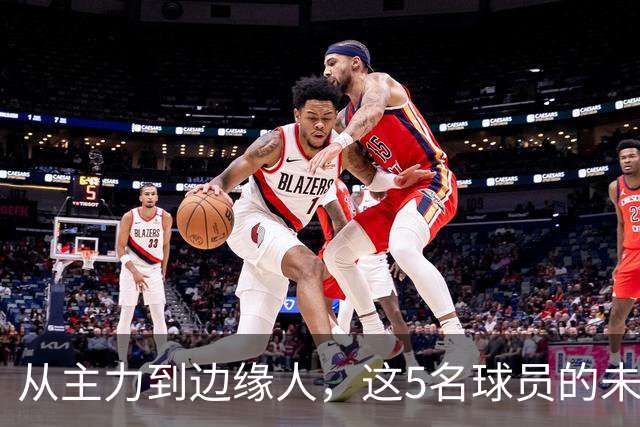 从主力到边缘人，这5名球员的未来正在发生变化