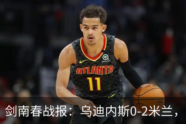 剑南春战报：乌迪内斯0-2米兰，普利西奇、哈钦森建功