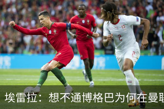 埃雷拉：想不通博格巴为何在曼联未达预期，他和穆帅之间存在误会