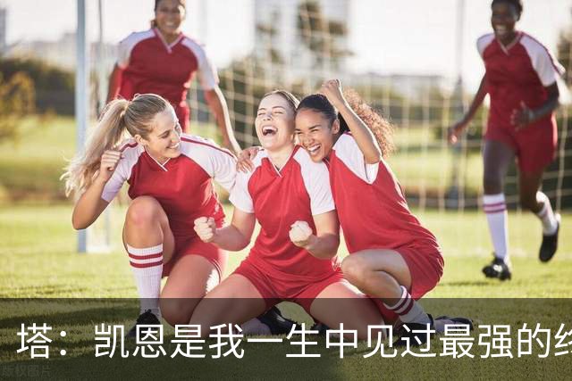 塔：凯恩是我一生中见过最强的终结者；哈弗茨至今仍被低估