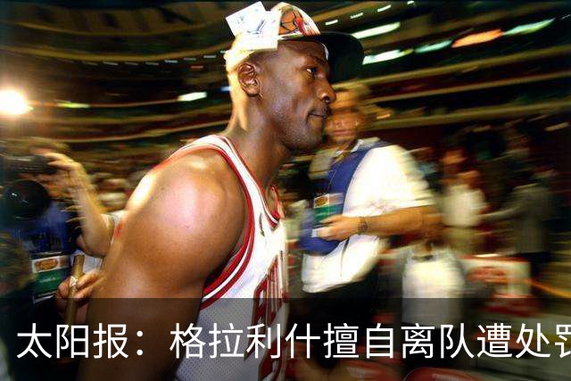 太阳报：格拉利什擅自离队遭处罚，能否出战纽卡仍有待观察