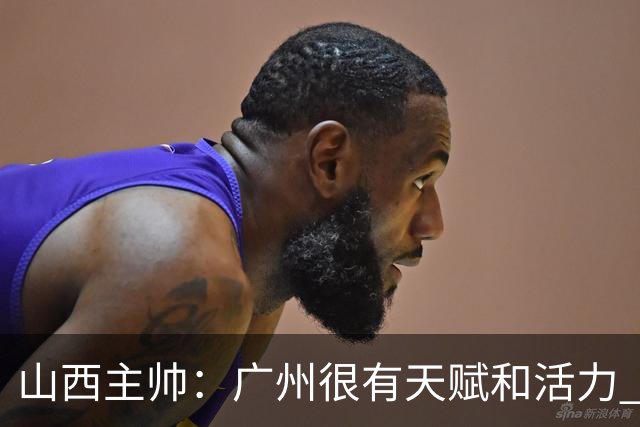 山西主帅：广州很有天赋和活力 他们比较年轻但会是很好的对手