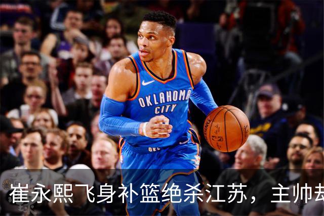 崔永熙飞身补篮绝杀江苏，主帅却说战术没安排他，崔永熙霸气回应