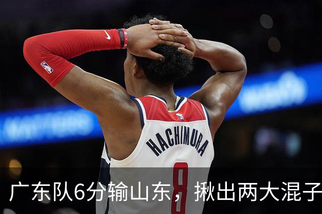 广东队6分输山东，揪出两大混子球员，徐杰太离谱，大外援要淘汰