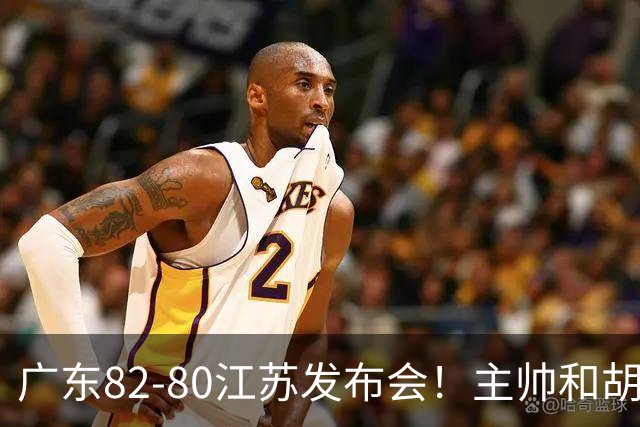 广东82-80江苏发布会！主帅和胡明轩点攻守问题，解析绝杀球！