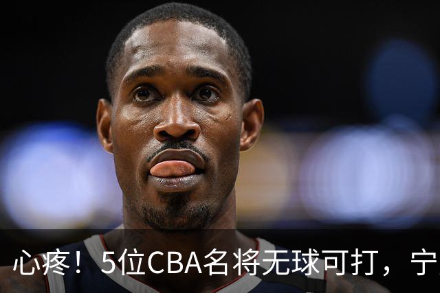 心疼！5位CBA名将无球可打，宁愿在家苦练，拒绝次级联赛高薪