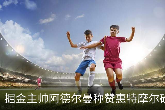 掘金主帅阿德尔曼称赞惠特摩尔砍17+4：日常训练积极&运动天赋劲爆