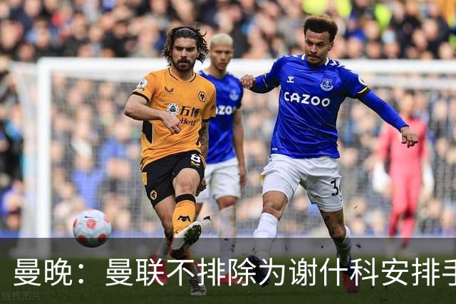 曼晚：曼联不排除为谢什科安排手术；卡里克：谢什科这次的伤与之前的旧伤不完全相同