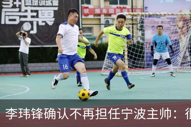 李玮锋确认不再担任宁波主帅：很遗憾不能继续带队训练比赛