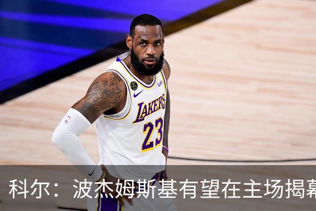 科尔：波杰姆斯基有望在主场揭幕战对阵灰熊的比赛中复出