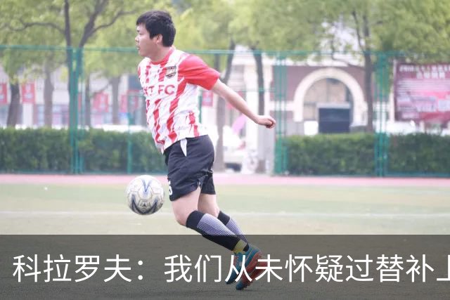 科拉罗夫：我们从未怀疑过替补上场的球员，他们至关重要
