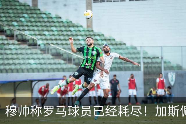 穆帅称罗马球员已经耗尽！加斯佩里尼当场回怼：明明是皇马撑不住！