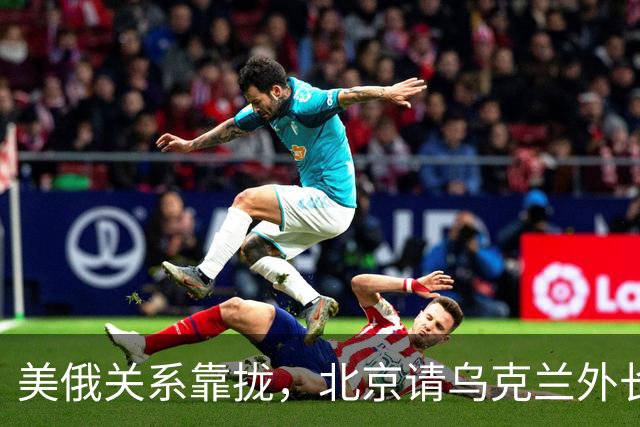 美俄关系靠拢，北京请乌克兰外长来华，基辅拿访华当对冲牌