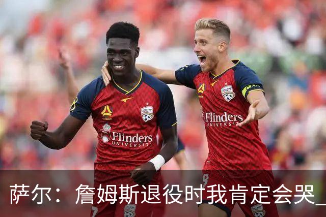 萨尔：詹姆斯退役时我肯定会哭 但我觉得他短时间内不会退役