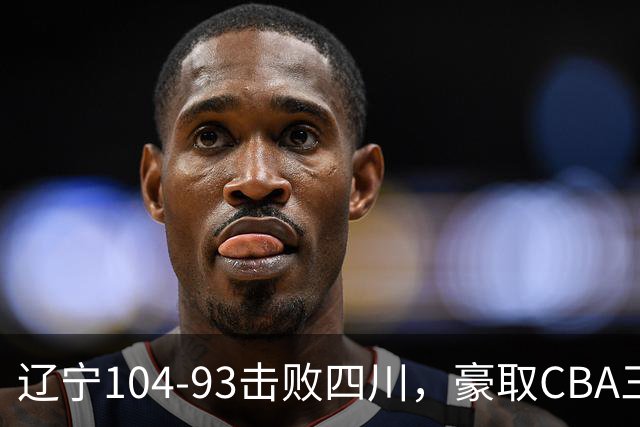 辽宁104-93击败四川，豪取CBA三连胜，库珀40分5板17助