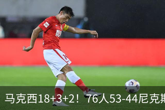 马克西18+3+2！76人53-44尼克斯，看数据：他是头号功臣！