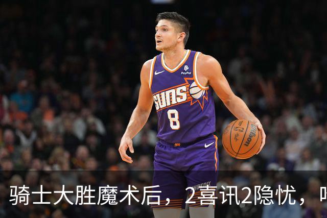 骑士大胜魔术后，2喜讯2隐忧，哈登高效+双塔低迷，新援还要磨合