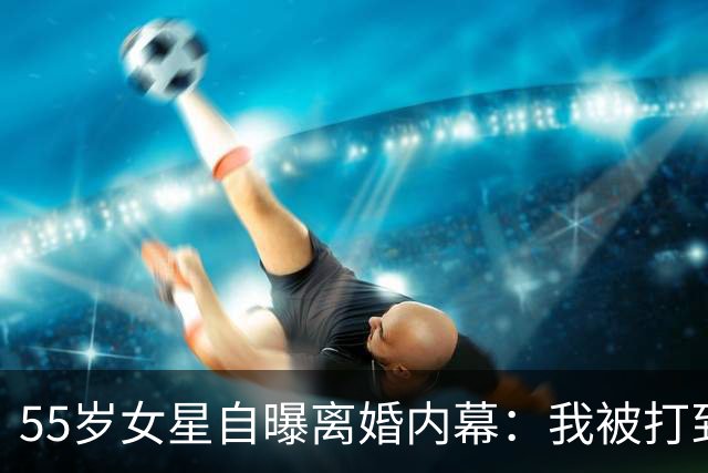 55岁女星自曝离婚内幕：我被打到不敢离开，再也不会结婚